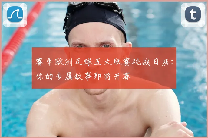 赛季欧洲足球五大联赛观战日历:你的专属故事即将开赛