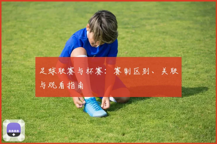 足球联赛与杯赛:赛制区别、关联与观看指南